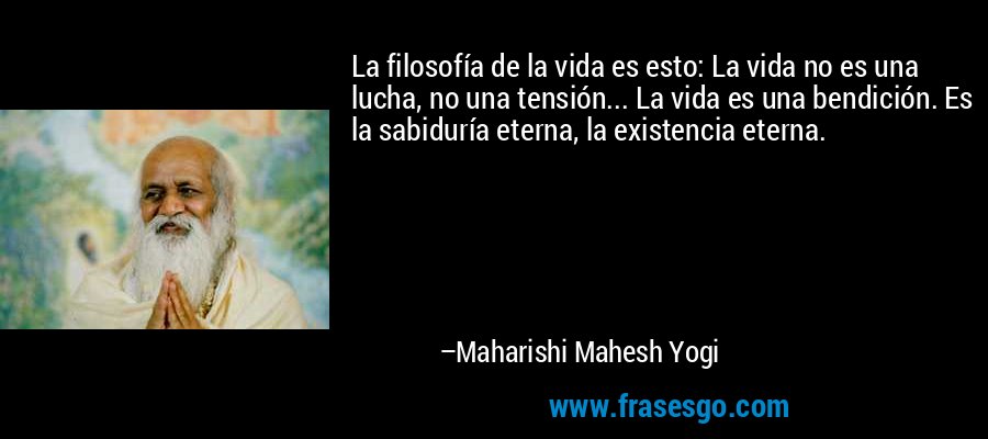 La filosofía de la vida es esto: La vida no es una lucha, no una tensión... La vida es una bendición. Es la sabiduría eterna, la existencia eterna. – Maharishi Mahesh Yogi