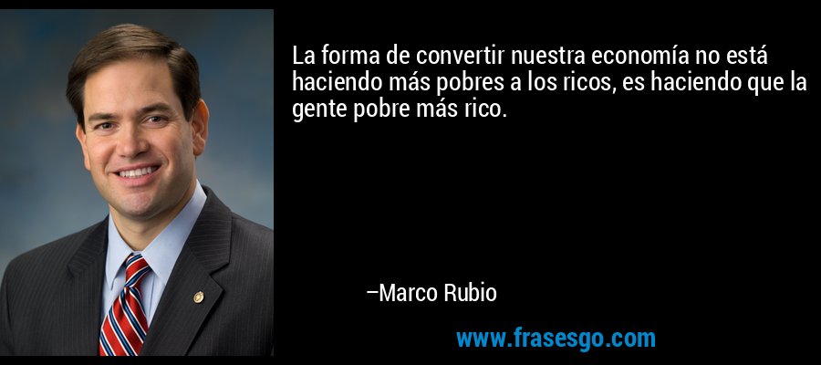 La forma de convertir nuestra economía no está haciendo más pobres a los ricos, es haciendo que la gente pobre más rico. – Marco Rubio