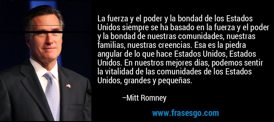 La fuerza y ​​el poder y la bondad de los Estados Unidos siempre se ha basado en la fuerza y ​​el poder y la bondad de nuestras comunidades, nuestras familias, nuestras creencias. Esa es la piedra angular de lo que hace Estados Unidos, Estados Unidos. En nuestros mejores días, podemos sentir la vitalidad de las comunidades de los Estados Unidos, grandes y pequeñas. – Mitt Romney