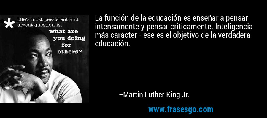La función de la educación es enseñar a pensar intensamente y pensar críticamente. Inteligencia más carácter - ese es el objetivo de la verdadera educación. – Martin Luther King Jr.