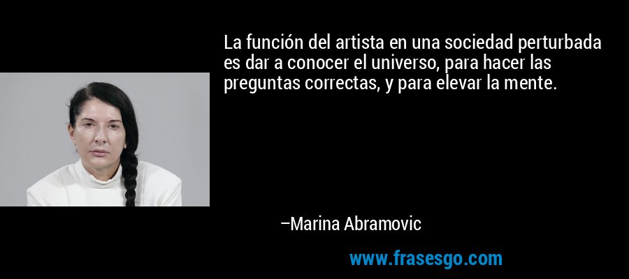 La función del artista en una sociedad perturbada es dar a conocer el universo, para hacer las preguntas correctas, y para elevar la mente. – Marina Abramovic