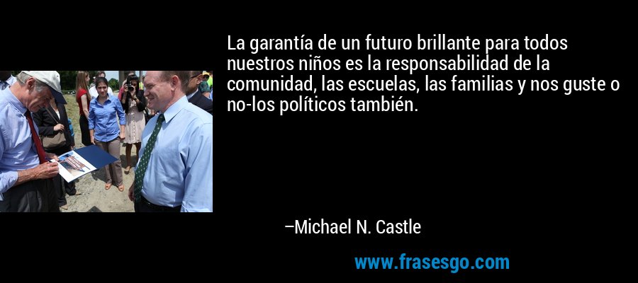 La garantía de un futuro brillante para todos nuestros niños es la responsabilidad de la comunidad, las escuelas, las familias y nos guste o no-los políticos también. – Michael N. Castle