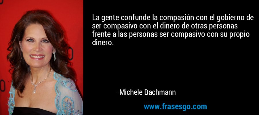 La gente confunde la compasión con el gobierno de ser compasivo con el dinero de otras personas frente a las personas ser compasivo con su propio dinero. – Michele Bachmann