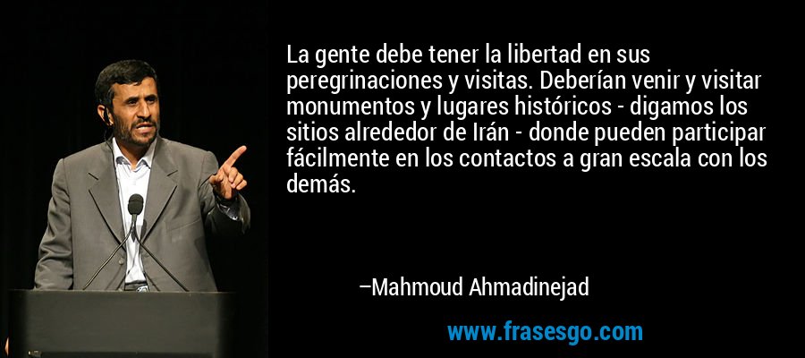 La gente debe tener la libertad en sus peregrinaciones y visitas. Deberían venir y visitar monumentos y lugares históricos - digamos los sitios alrededor de Irán - donde pueden participar fácilmente en los contactos a gran escala con los demás. – Mahmoud Ahmadinejad