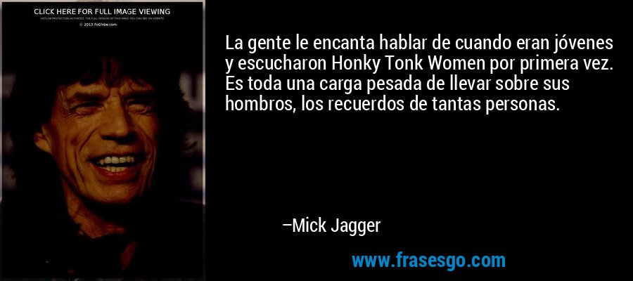 La gente le encanta hablar de cuando eran jóvenes y escucharon Honky Tonk Women por primera vez. Es toda una carga pesada de llevar sobre sus hombros, los recuerdos de tantas personas. – Mick Jagger