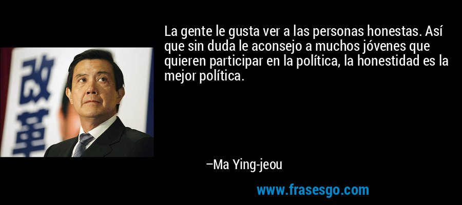 La gente le gusta ver a las personas honestas. Así que sin duda le aconsejo a muchos jóvenes que quieren participar en la política, la honestidad es la mejor política. – Ma Ying-jeou