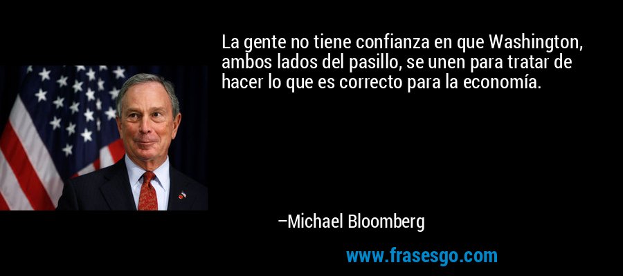 La gente no tiene confianza en que Washington, ambos lados del pasillo, se unen para tratar de hacer lo que es correcto para la economía. – Michael Bloomberg