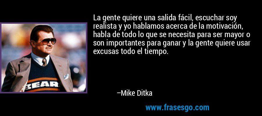 La gente quiere una salida fácil, escuchar soy realista y yo hablamos acerca de la motivación, habla de todo lo que se necesita para ser mayor o son importantes para ganar y la gente quiere usar excusas todo el tiempo. – Mike Ditka