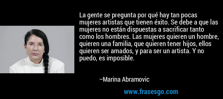 La gente se pregunta por qué hay tan pocas mujeres artistas que tienen éxito. Se debe a que las mujeres no están dispuestas a sacrificar tanto como los hombres. Las mujeres quieren un hombre, quieren una familia, que quieren tener hijos, ellos quieren ser amados, y para ser un artista. Y no puedo, es imposible. – Marina Abramovic