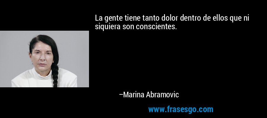 La gente tiene tanto dolor dentro de ellos que ni siquiera son conscientes. – Marina Abramovic