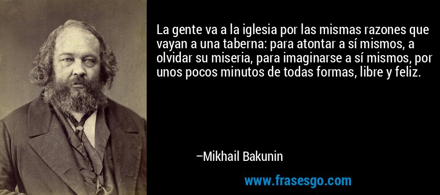 La gente va a la iglesia por las mismas razones que vayan a una taberna: para atontar a sí mismos, a olvidar su miseria, para imaginarse a sí mismos, por unos pocos minutos de todas formas, libre y feliz. – Mikhail Bakunin