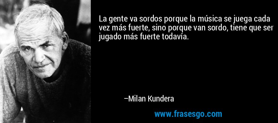 La gente va sordos porque la música se juega cada vez más fuerte, sino porque van sordo, tiene que ser jugado más fuerte todavía. – Milan Kundera