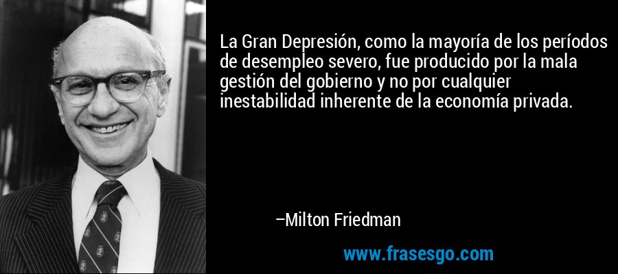 La Gran Depresión, como la mayoría de los períodos de desempleo severo, fue producido por la mala gestión del gobierno y no por cualquier inestabilidad inherente de la economía privada. – Milton Friedman