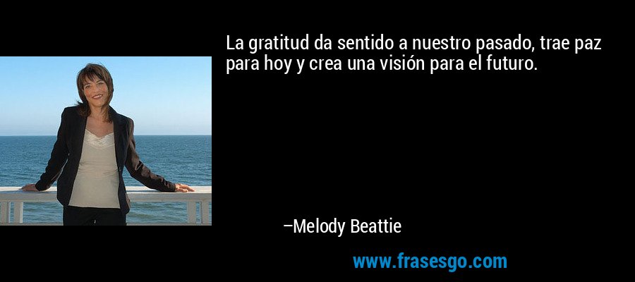 La gratitud da sentido a nuestro pasado, trae paz para hoy y crea una visión para el futuro. – Melody Beattie