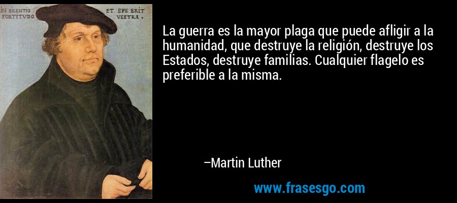La guerra es la mayor plaga que puede afligir a la humanidad, que destruye la religión, destruye los Estados, destruye familias. Cualquier flagelo es preferible a la misma. – Martin Luther