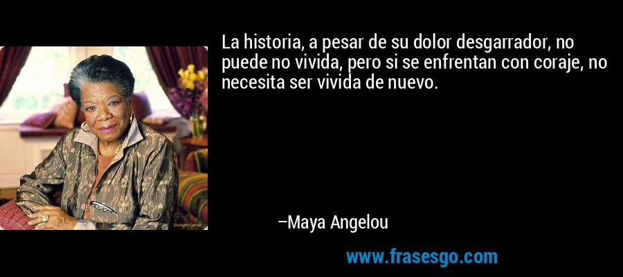 La historia, a pesar de su dolor desgarrador, no puede no vivida, pero si se enfrentan con coraje, no necesita ser vivida de nuevo. – Maya Angelou