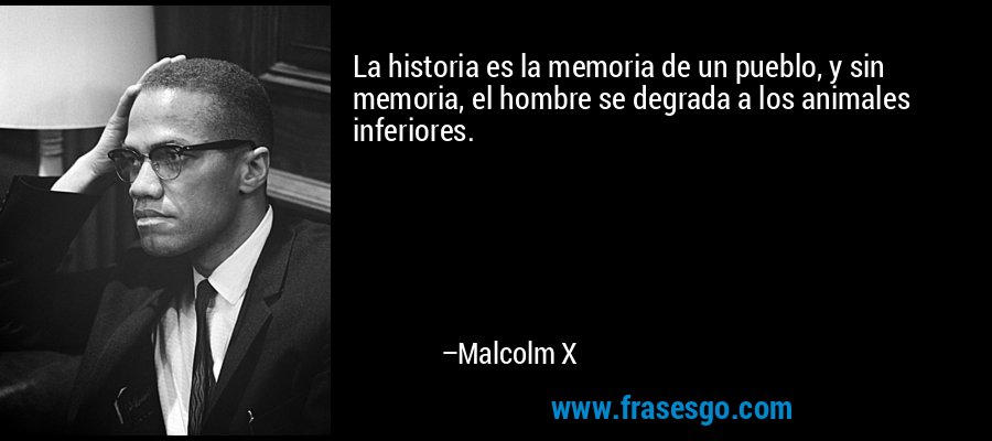 La historia es la memoria de un pueblo, y sin memoria, el hombre se degrada a los animales inferiores. – Malcolm X
