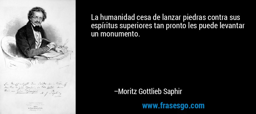 La humanidad cesa de lanzar piedras contra sus espíritus superiores tan pronto les puede levantar un monumento. – Moritz Gottlieb Saphir