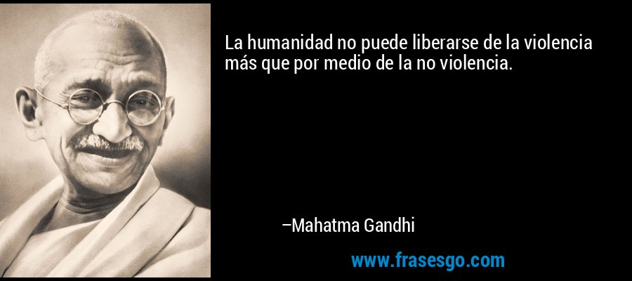 La humanidad no puede liberarse de la violencia más que por medio de la no violencia. – Mahatma Gandhi