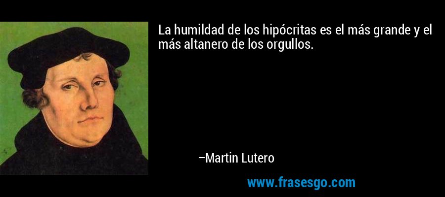 La humildad de los hipócritas es el más grande y el más altanero de los orgullos. – Martin Lutero