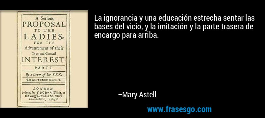 La ignorancia y una educación estrecha sentar las bases del vicio, y la imitación y la parte trasera de encargo para arriba. – Mary Astell