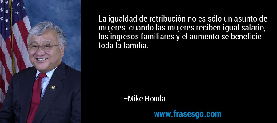 La igualdad de retribución no es sólo un asunto de mujeres, cuando las mujeres reciben igual salario, los ingresos familiares y el aumento se beneficie toda la familia. – Mike Honda