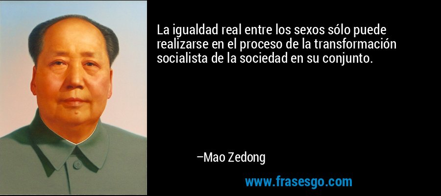 La igualdad real entre los sexos sólo puede realizarse en el proceso de la transformación socialista de la sociedad en su conjunto. – Mao Zedong