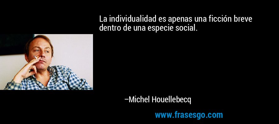 La individualidad es apenas una ficción breve dentro de una especie social. – Michel Houellebecq