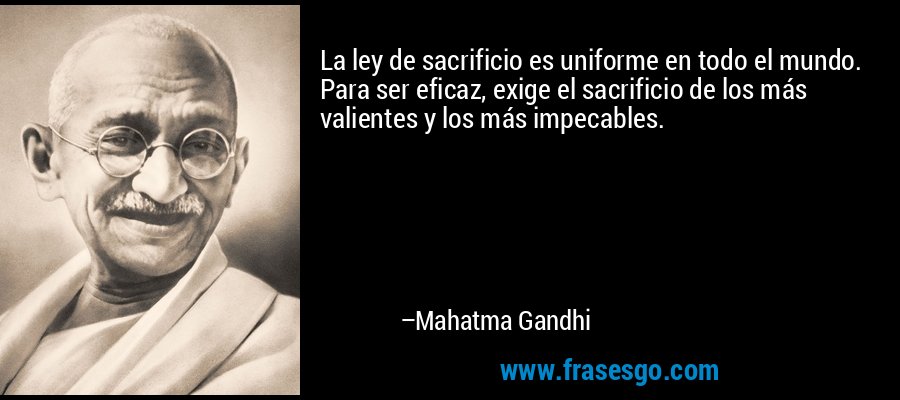 La ley de sacrificio es uniforme en todo el mundo. Para ser eficaz, exige el sacrificio de los más valientes y los más impecables. – Mahatma Gandhi