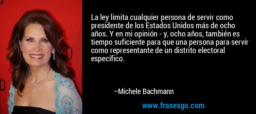 La ley limita cualquier persona de servir como presidente de los Estados Unidos más de ocho años. Y en mi opinión - y, ocho años, también es tiempo suficiente para que una persona para servir como representante de un distrito electoral específico. – Michele Bachmann