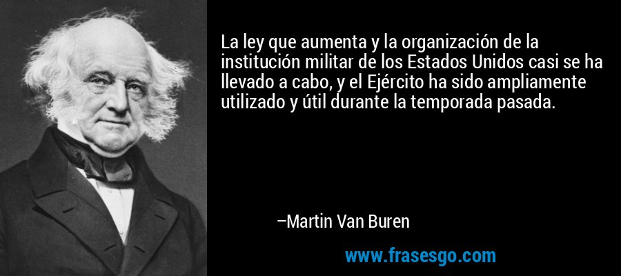 La ley que aumenta y la organización de la institución militar de los Estados Unidos casi se ha llevado a cabo, y el Ejército ha sido ampliamente utilizado y útil durante la temporada pasada. – Martin Van Buren