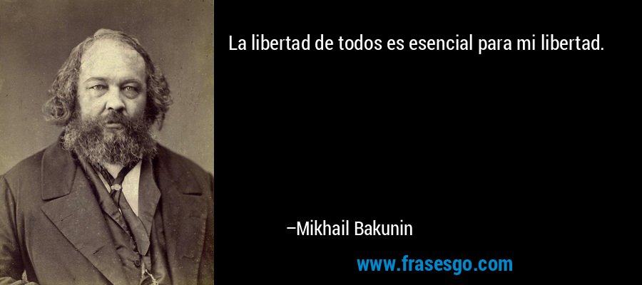 La libertad de todos es esencial para mi libertad. – Mikhail Bakunin