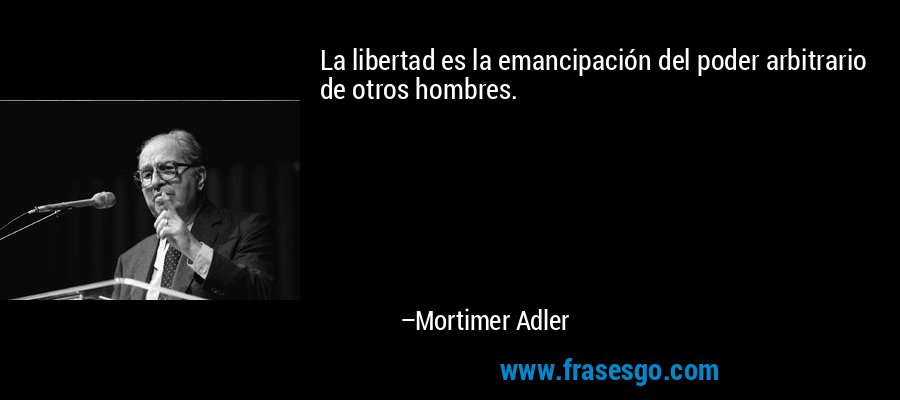La libertad es la emancipación del poder arbitrario de otros hombres. – Mortimer Adler