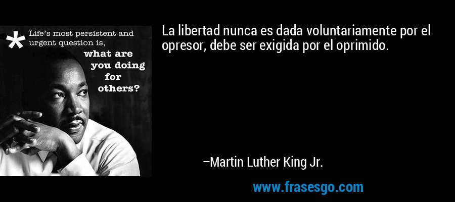 La libertad nunca es dada voluntariamente por el opresor, debe ser exigida por el oprimido. – Martin Luther King Jr.