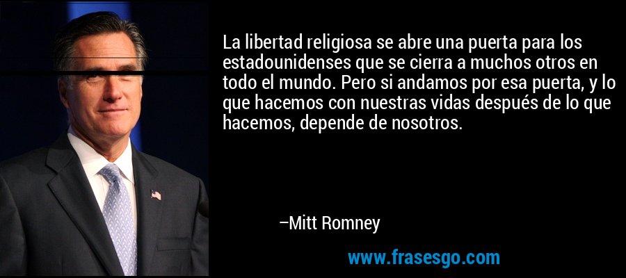 La libertad religiosa se abre una puerta para los estadounidenses que se cierra a muchos otros en todo el mundo. Pero si andamos por esa puerta, y lo que hacemos con nuestras vidas después de lo que hacemos, depende de nosotros. – Mitt Romney