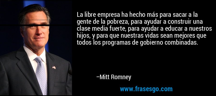 La libre empresa ha hecho más para sacar a la gente de la pobreza, para ayudar a construir una clase media fuerte, para ayudar a educar a nuestros hijos, y para que nuestras vidas sean mejores que todos los programas de gobierno combinadas. – Mitt Romney