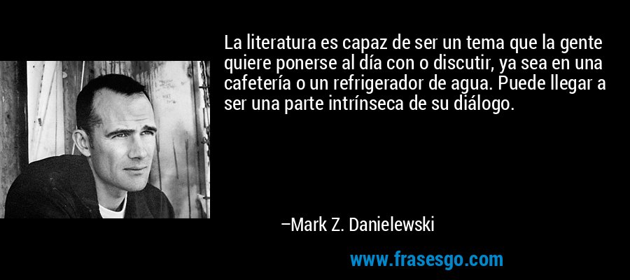La literatura es capaz de ser un tema que la gente quiere ponerse al día con o discutir, ya sea en una cafetería o un refrigerador de agua. Puede llegar a ser una parte intrínseca de su diálogo. – Mark Z. Danielewski