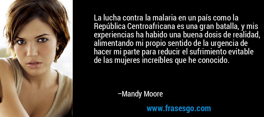 La lucha contra la malaria en un país como la República Centroafricana es una gran batalla, y mis experiencias ha habido una buena dosis de realidad, alimentando mi propio sentido de la urgencia de hacer mi parte para reducir el sufrimiento evitable de las mujeres increíbles que he conocido. – Mandy Moore