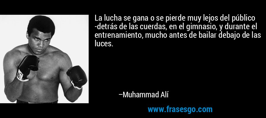 La lucha se gana o se pierde muy lejos del público -detrás de las cuerdas, en el gimnasio, y durante el entrenamiento, mucho antes de bailar debajo de las luces. – Muhammad Alí