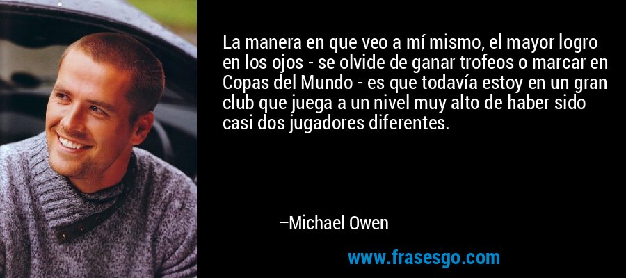 La manera en que veo a mí mismo, el mayor logro en los ojos - se olvide de ganar trofeos o marcar en Copas del Mundo - es que todavía estoy en un gran club que juega a un nivel muy alto de haber sido casi dos jugadores diferentes. – Michael Owen