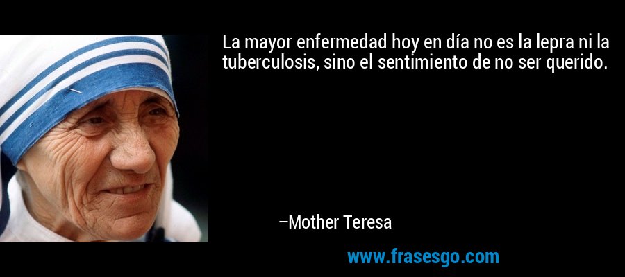 La mayor enfermedad hoy en día no es la lepra ni la tuberculosis, sino el sentimiento de no ser querido. – Mother Teresa