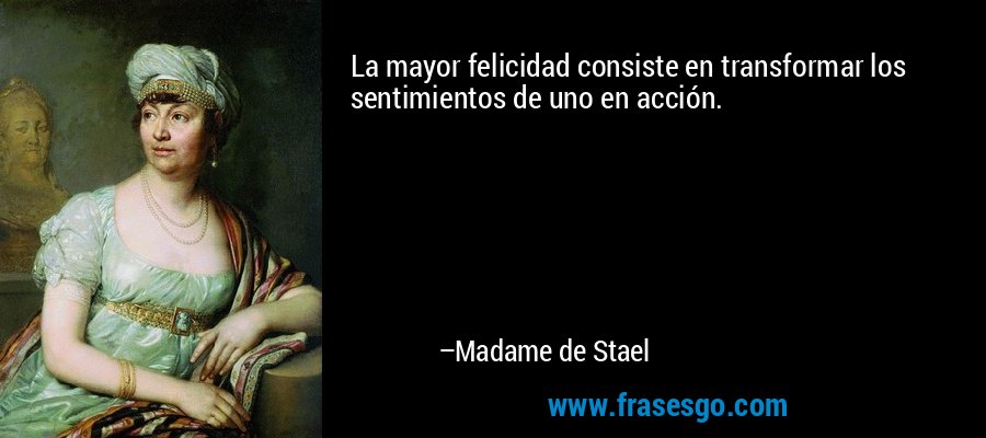 La mayor felicidad consiste en transformar los sentimientos de uno en acción. – Madame de Stael