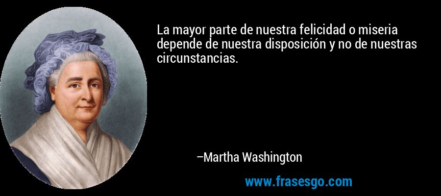 La mayor parte de nuestra felicidad o miseria depende de nuestra disposición y no de nuestras circunstancias. – Martha Washington