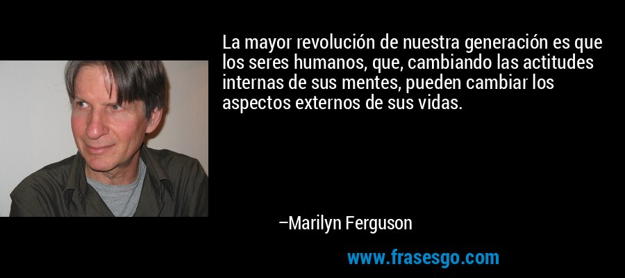 La mayor revolución de nuestra generación es que los seres humanos, que, cambiando las actitudes internas de sus mentes, pueden cambiar los aspectos externos de sus vidas. – Marilyn Ferguson