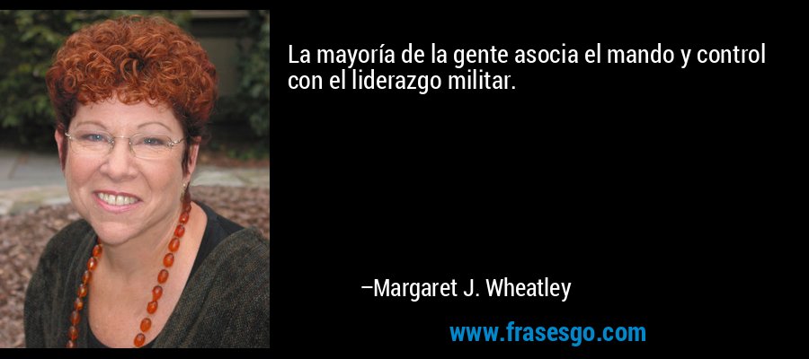 La mayoría de la gente asocia el mando y control con el liderazgo militar. – Margaret J. Wheatley