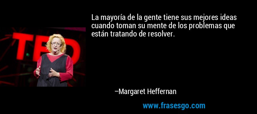 La mayoría de la gente tiene sus mejores ideas cuando toman su mente de los problemas que están tratando de resolver. – Margaret Heffernan