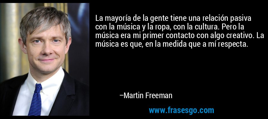 La mayoría de la gente tiene una relación pasiva con la música y la ropa, con la cultura. Pero la música era mi primer contacto con algo creativo. La música es que, en la medida que a mí respecta. – Martin Freeman