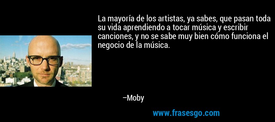 La mayoría de los artistas, ya sabes, que pasan toda su vida aprendiendo a tocar música y escribir canciones, y no se sabe muy bien cómo funciona el negocio de la música. – Moby