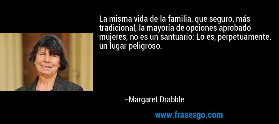 La misma vida de la familia, que seguro, más tradicional, la mayoría de opciones aprobado mujeres, no es un santuario: Lo es, perpetuamente, un lugar peligroso. – Margaret Drabble
