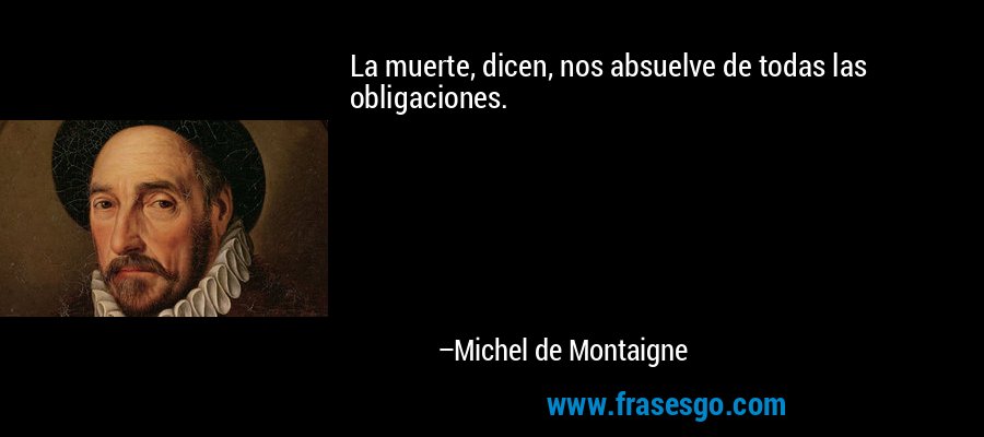 La muerte, dicen, nos absuelve de todas las obligaciones. – Michel de Montaigne